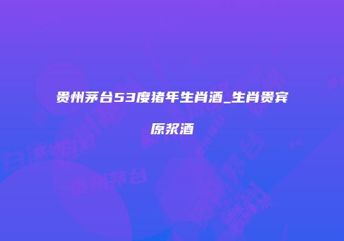 贵州茅台53度猪年生肖酒_生肖贵宾原浆酒