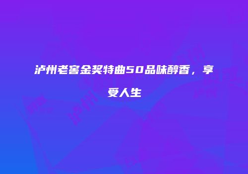 泸州老窖金奖特曲50品味醇香，享受人生