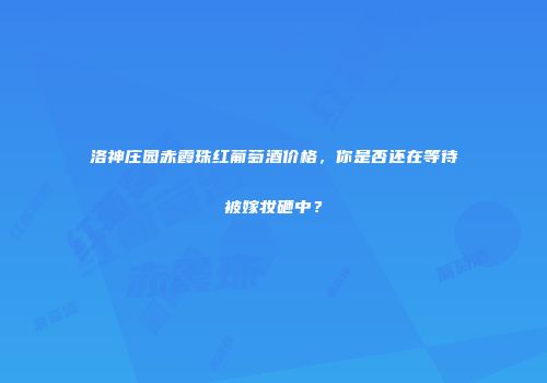 洛神庄园赤霞珠红葡萄酒价格，你是否还在等待被嫁妆砸中？