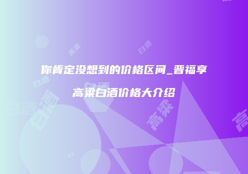 你肯定没想到的价格区间_晋福享高粱白酒价格大介绍