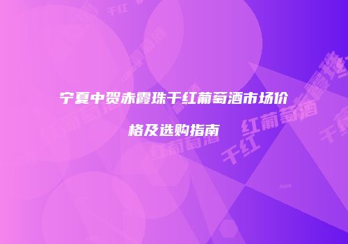 宁夏中贺赤霞珠干红葡萄酒市场价格及选购指南