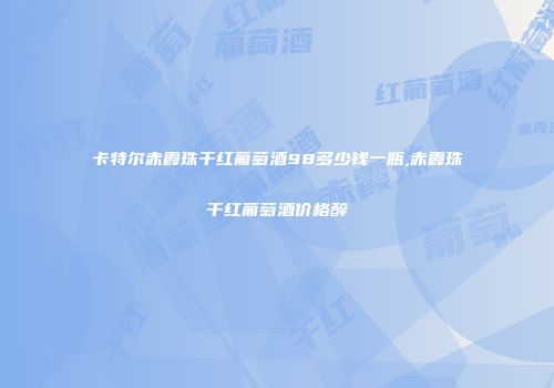卡特尔赤霞珠干红葡萄酒98多少钱一瓶,赤霞珠干红葡萄酒价格醉