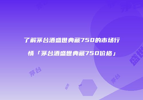 了解茅台酒盛世典藏750的市场行情「茅台酒盛世典藏750价格」
