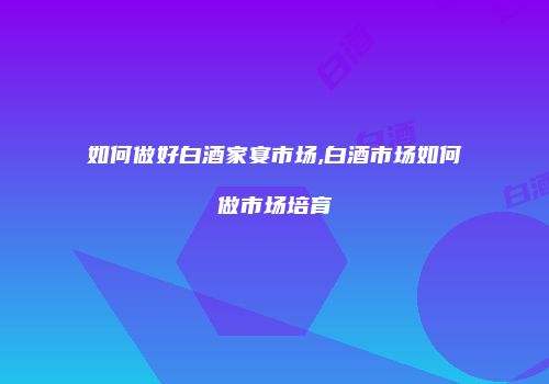 如何做好白酒家宴市场,白酒市场如何做市场培育