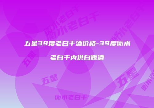 五星39度老白干酒价格-39度衡水老白干内供白瓶酒