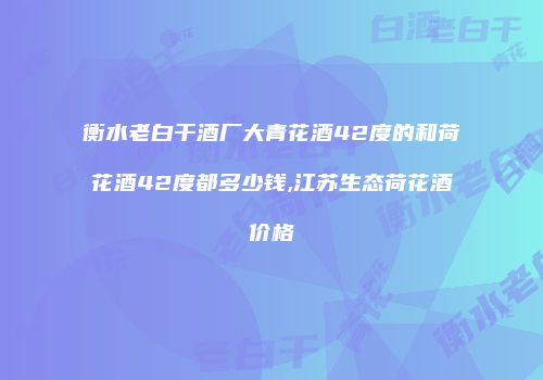 衡水老白干酒厂大青花酒42度的和荷花酒42度都多少钱,江苏生态荷花酒价格