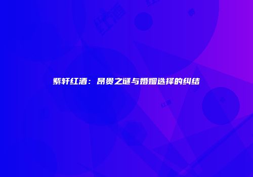 紫轩红酒：昂贵之谜与婚姻选择的纠结