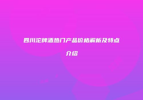 四川沱牌酒热门产品价格解析及特点介绍