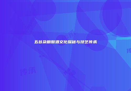 五谷杂粮酿酒文化探秘与技艺传承