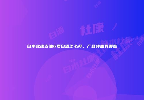 白水杜康古池6号白酒怎么样，产品特点有哪些
