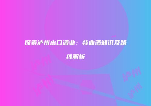 探索泸州出口酒业：特曲酒知识及路线解析
