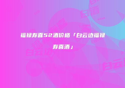 福禄寿喜52酒价格「白云边福禄寿喜酒」