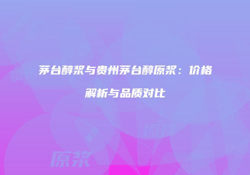 茅台醇浆与贵州茅台醇原浆：价格解析与品质对比