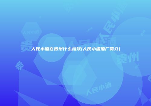 人民小酒在贵州什么档次(人民小酒酒厂简介)