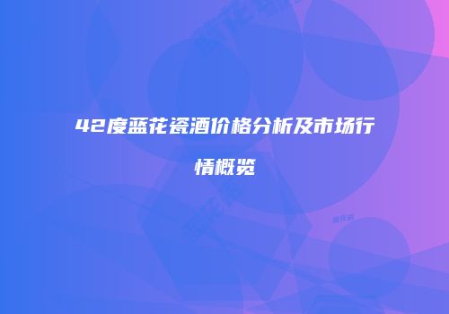 42度蓝花瓷酒价格分析及市场行情概览