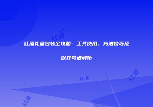 红酒礼盒包装全攻略：工具使用、方法技巧及保存寄送解析