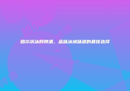 哈尔滨冰醇啤酒，品味冰城味道的最佳选择