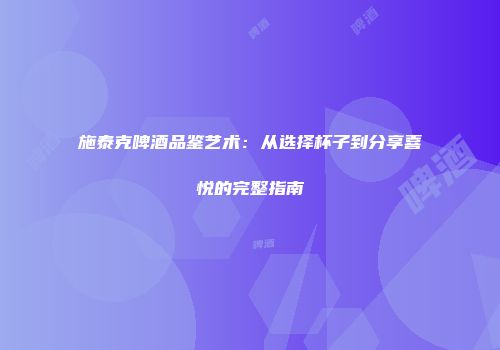 施泰克啤酒品鉴艺术：从选择杯子到分享喜悦的完整指南