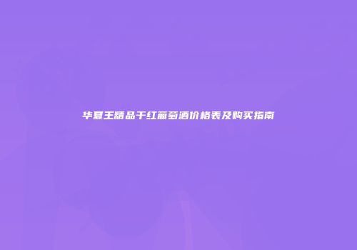 华夏王精品干红葡萄酒价格表及购买指南