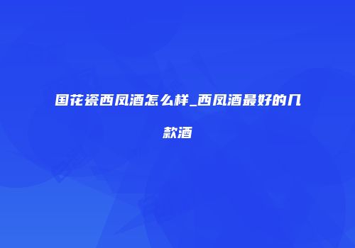 国花瓷西凤酒怎么样_西凤酒最好的几款酒