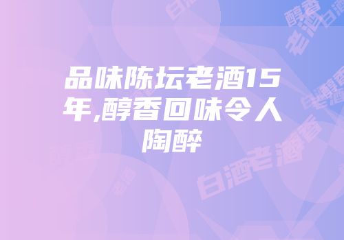 品味陈坛老酒15年,醇香回味令人陶醉