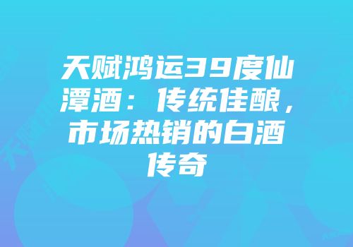 天赋鸿运39度仙潭酒：传统佳酿，市场热销的白酒传奇