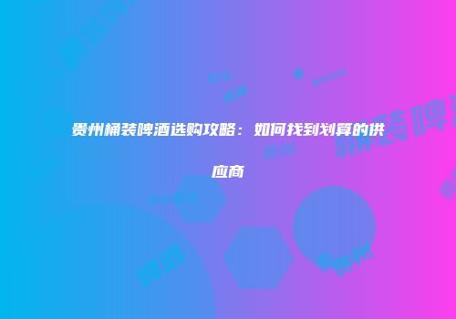 贵州桶装啤酒选购攻略：如何找到划算的供应商