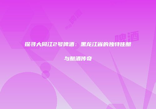 探寻大同江2号啤酒：黑龙江省的独特佳酿与酿酒传奇