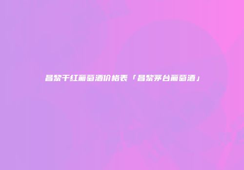 昌黎干红葡萄酒价格表「昌黎茅台葡萄酒」