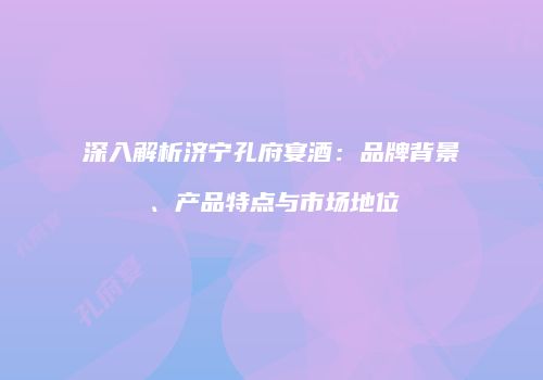 深入解析济宁孔府宴酒：品牌背景、产品特点与市场地位