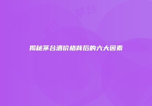 揭秘茅台酒价格背后的六大因素