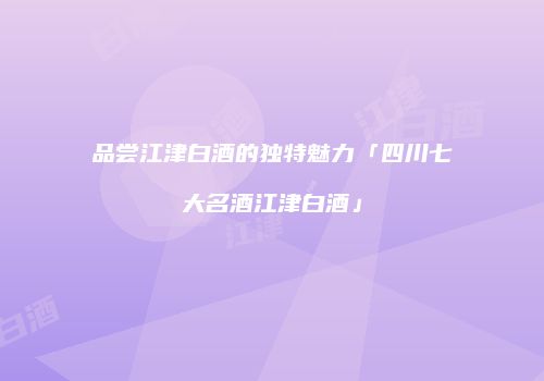 品尝江津白酒的独特魅力「四川七大名酒江津白酒」