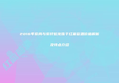 2016年紫尚与紫轩蛇龙珠干红葡萄酒价格解析及特点介绍