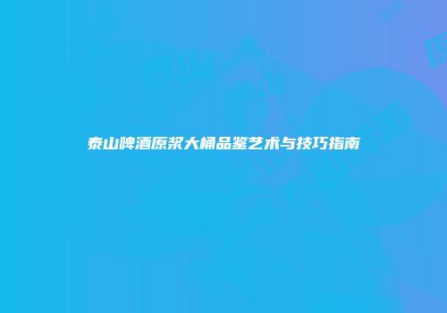 泰山啤酒原浆大桶品鉴艺术与技巧指南