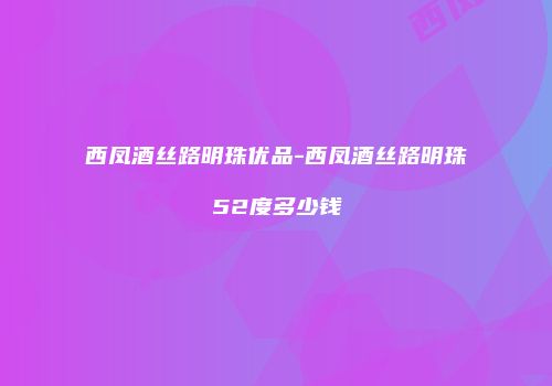 西凤酒丝路明珠优品-西凤酒丝路明珠52度多少钱