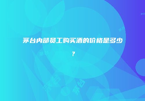 茅台内部员工购买酒的价格是多少？