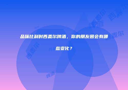 品味比利时西麦尔啤酒，你的朋友圈会有哪些变化？