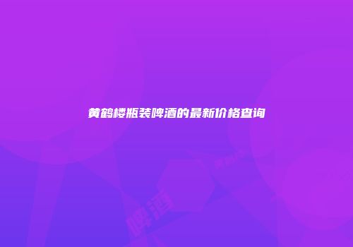 黄鹤楼瓶装啤酒的最新价格查询