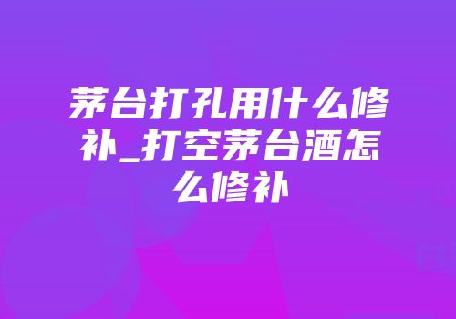 茅台打孔用什么修补_打空茅台酒怎么修补
