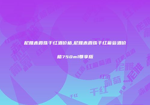 尼雅赤霞珠干红酒价格,尼雅赤霞珠干红葡萄酒价格750ml尊享版