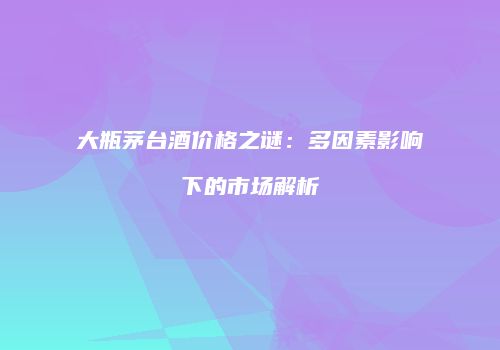 大瓶茅台酒价格之谜：多因素影响下的市场解析