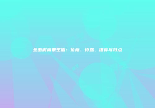 全面解析景芝酒：价格、待遇、推荐与特点