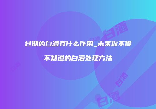 过期的白酒有什么作用_未来你不得不知道的白酒处理方法