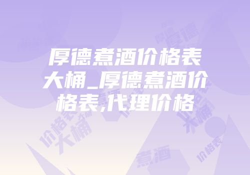厚德煮酒价格表大桶_厚德煮酒价格表,代理价格