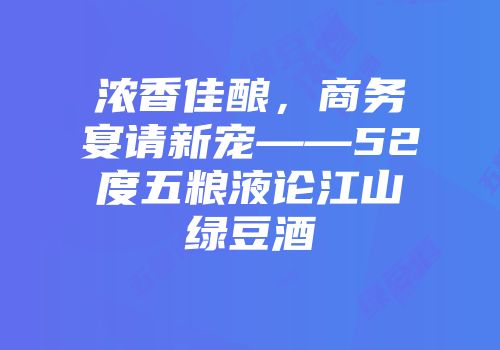 浓香佳酿，商务宴请新宠——52度五粮液论江山绿豆酒