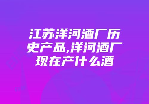 江苏洋河酒厂历史产品,洋河酒厂现在产什么酒