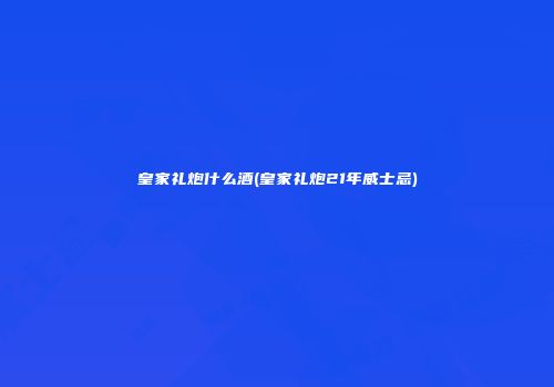 皇家礼炮什么酒(皇家礼炮21年威士忌)