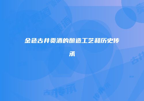 金色古井贡酒的酿造工艺和历史传承