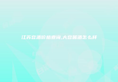 江苏容酒价格查询,大容酱酒怎么样
