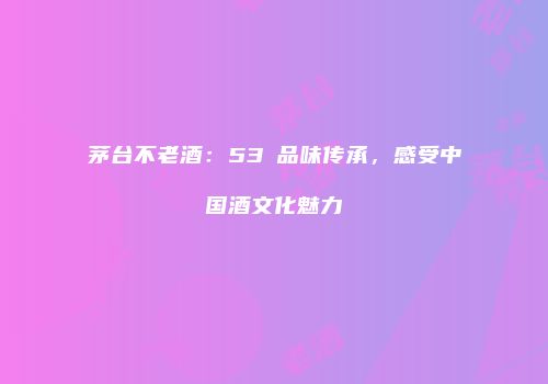 茅台不老酒：53℃品味传承，感受中国酒文化魅力